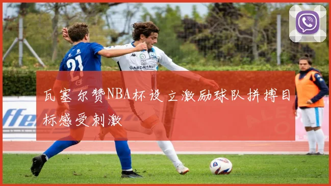 瓦塞尔赞NBA杯设立激励球队拼搏目标感受刺激
