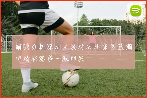 前瞻分析深圳主场对决北京男篮期待精彩赛事一触即发