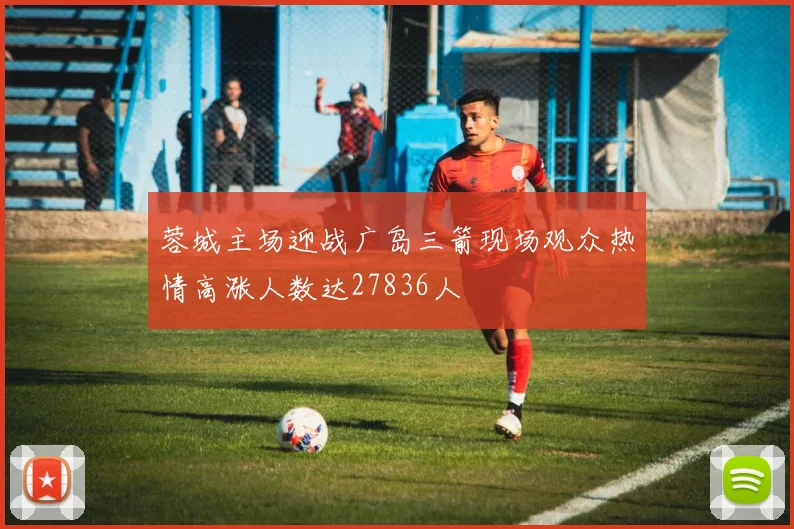 蓉城主场迎战广岛三箭现场观众热情高涨人数达27836人