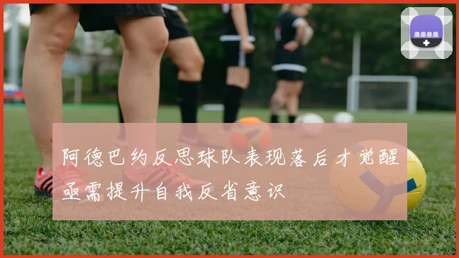 阿德巴约反思球队表现落后才觉醒亟需提升自我反省意识