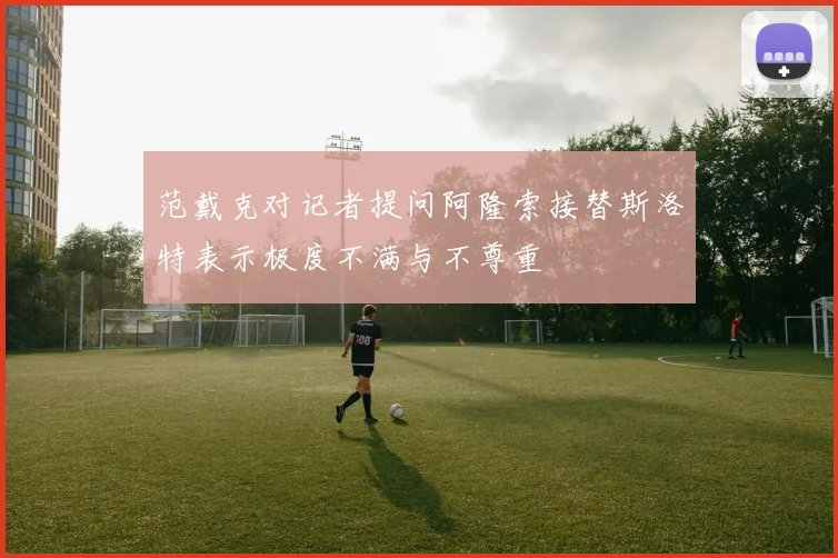 范戴克对记者提问阿隆索接替斯洛特表示极度不满与不尊重