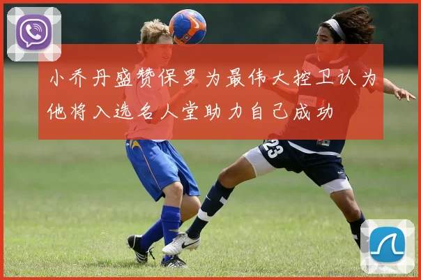 小乔丹盛赞保罗为最伟大控卫认为他将入选名人堂助力自己成功