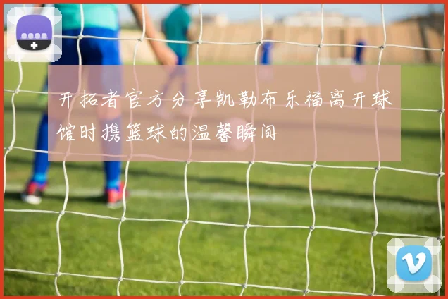 开拓者官方分享凯勒布乐福离开球馆时携篮球的温馨瞬间