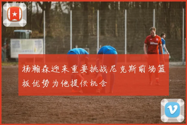 杨瀚森迎来重要挑战尼克斯前场篮板优势为他提供机会