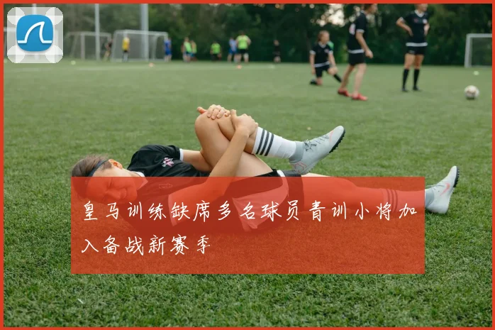 皇马训练缺席多名球员青训小将加入备战新赛季