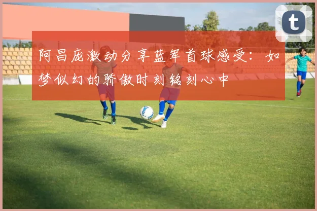 阿昌庞激动分享蓝军首球感受：如梦似幻的骄傲时刻铭刻心中
