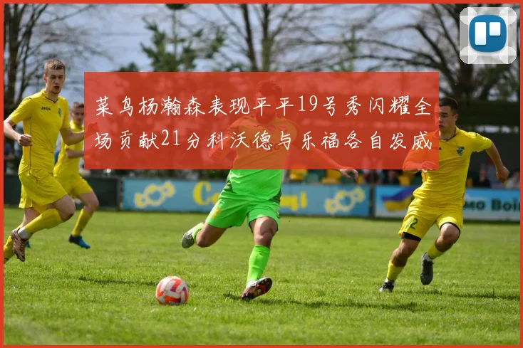 菜鸟杨瀚森表现平平19号秀闪耀全场贡献21分科沃德与乐福各自发威