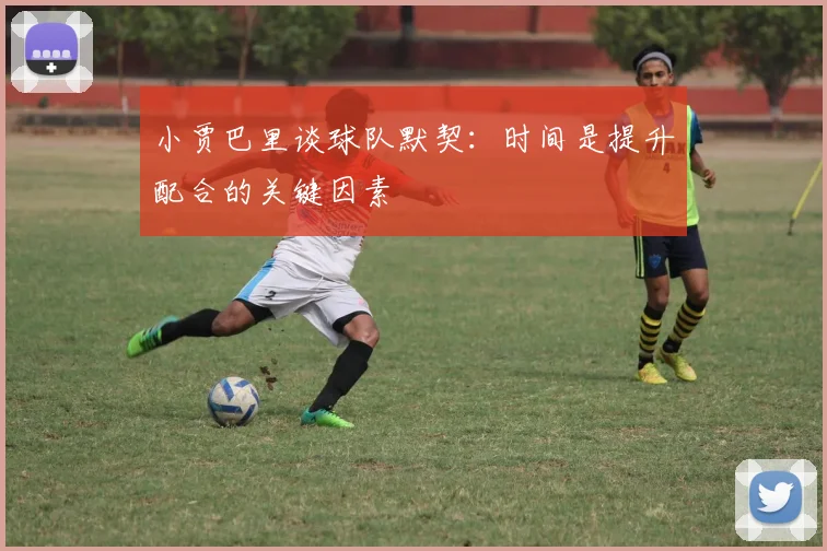 小贾巴里谈球队默契：时间是提升配合的关键因素