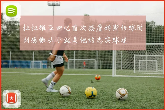 拉拉维亚回忆首次接詹姆斯传球时刻感慨从小就是他的忠实球迷