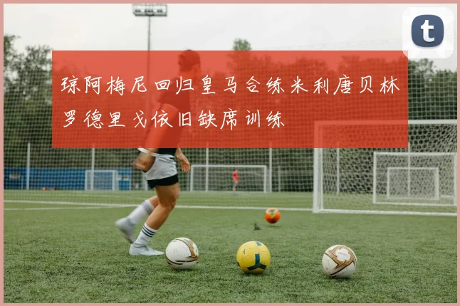 琼阿梅尼回归皇马合练米利唐贝林罗德里戈依旧缺席训练