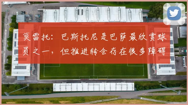 莫雷托：巴斯托尼是巴萨最欣赏球员之一，但推进转会存在很多障碍