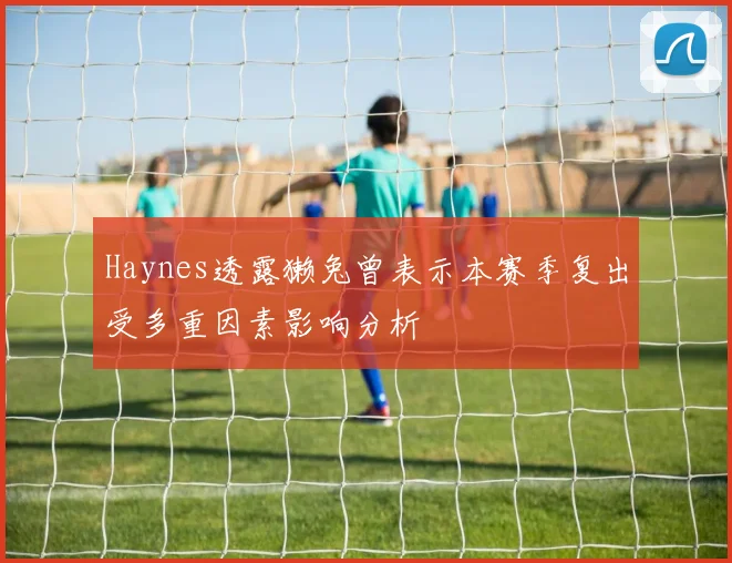 Haynes透露獭兔曾表示本赛季复出受多重因素影响分析