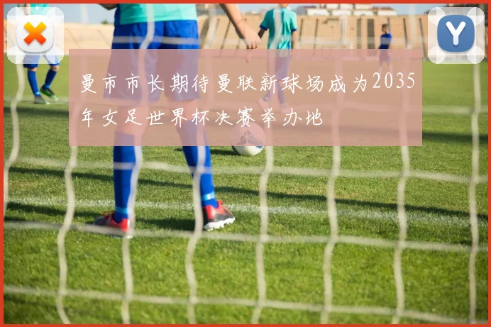 曼市市长期待曼联新球场成为2035年女足世界杯决赛举办地