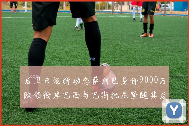后卫市场新动态萨利巴身价9000万欧领衔库巴西与巴斯托尼紧随其后