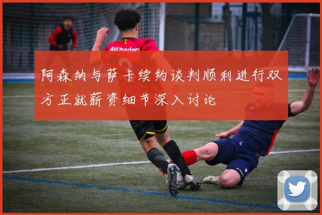阿森纳与萨卡续约谈判顺利进行双方正就薪资细节深入讨论