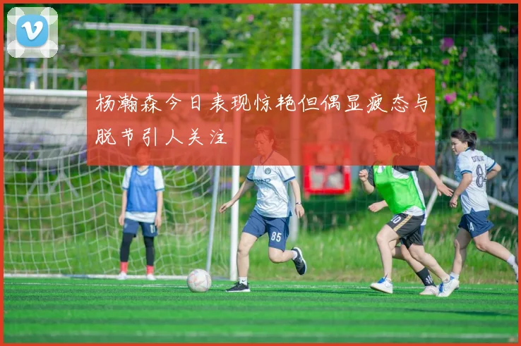 杨瀚森今日表现惊艳但偶显疲态与脱节引人关注