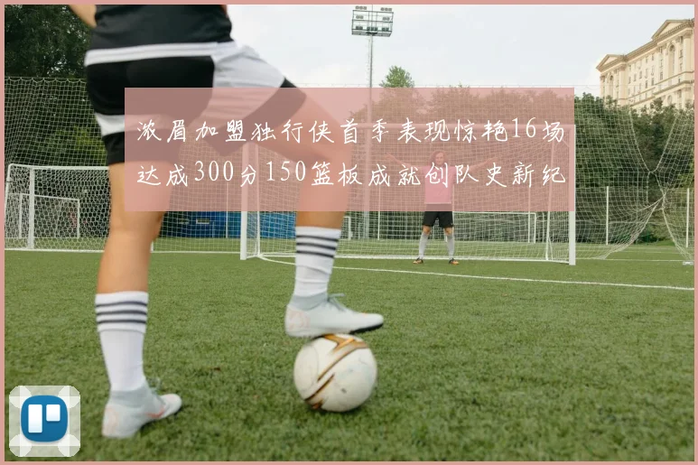 浓眉加盟独行侠首季表现惊艳16场达成300分150篮板成就创队史新纪录