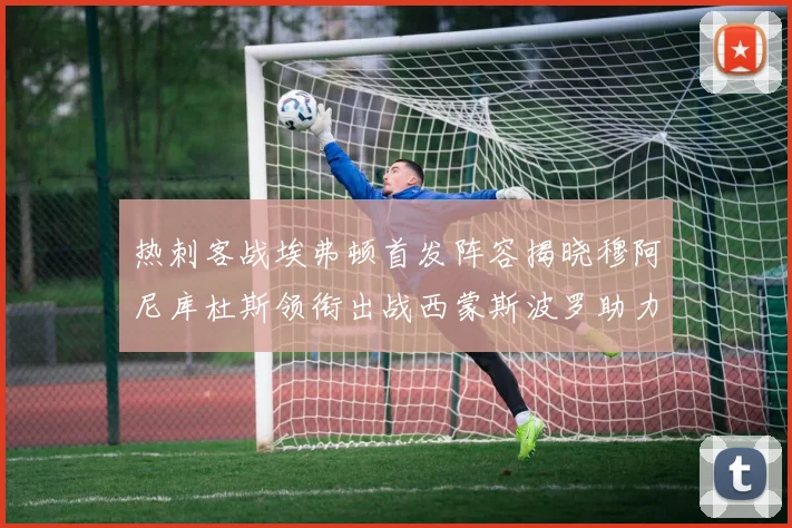 热刺客战埃弗顿首发阵容揭晓穆阿尼库杜斯领衔出战西蒙斯波罗助力