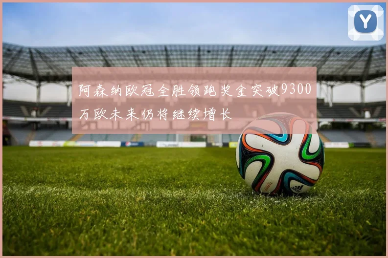 阿森纳欧冠全胜领跑奖金突破9300万欧未来仍将继续增长