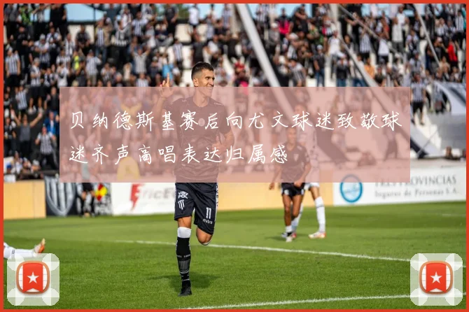 贝纳德斯基赛后向尤文球迷致敬球迷齐声高唱表达归属感