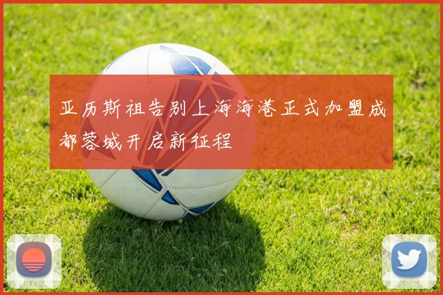 亚历斯祖告别上海海港正式加盟成都蓉城开启新征程