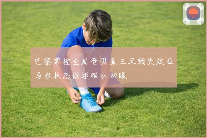巴黎掌控全局登贝莱三叉戟失效亚马尔状态低迷难以回暖