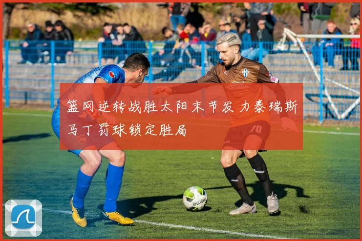 篮网逆转战胜太阳末节发力泰瑞斯马丁罚球锁定胜局