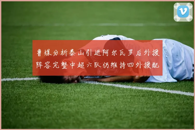 鲁媒分析泰山引进阿尔瓦罗后外援阵容完整中超六队仍维持四外援配置