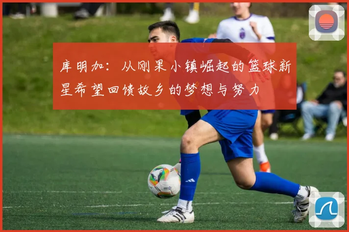 库明加：从刚果小镇崛起的篮球新星希望回馈故乡的梦想与努力
