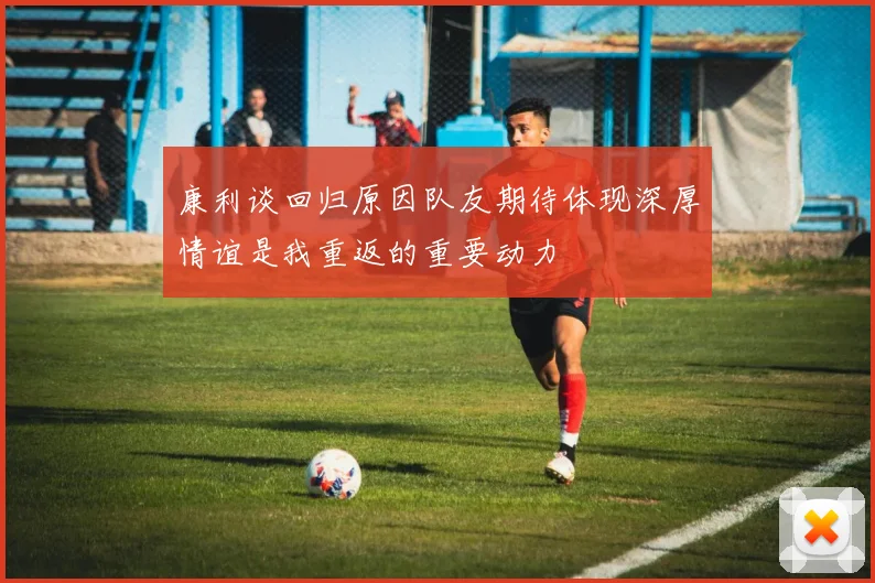 康利谈回归原因队友期待体现深厚情谊是我重返的重要动力