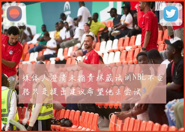 媒体人澄清未指责林葳试训NBL不合格只是提出建议希望他去尝试