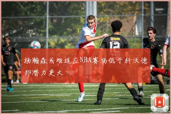 杨瀚森或难适应NBA赛场低于科沃德却潜力更大