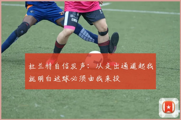 杜兰特自信发声：从走出通道起我就明白这球必须由我来投