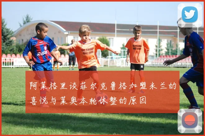 阿莱格里谈菲尔克鲁格加盟米兰的喜悦与莱奥本轮休整的原因