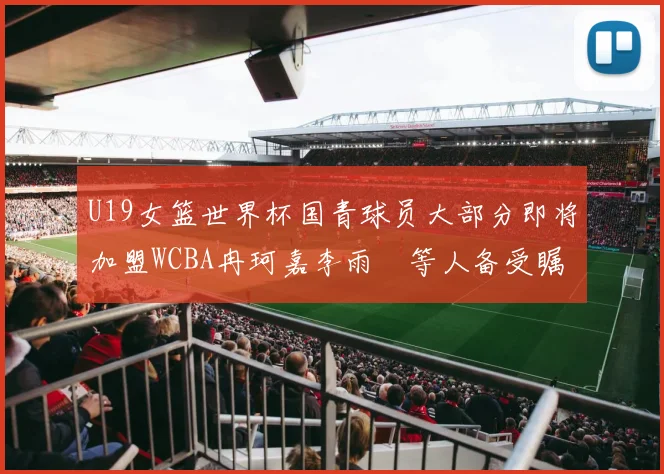 U19女篮世界杯国青球员大部分即将加盟WCBA冉珂嘉李雨汧等人备受瞩目