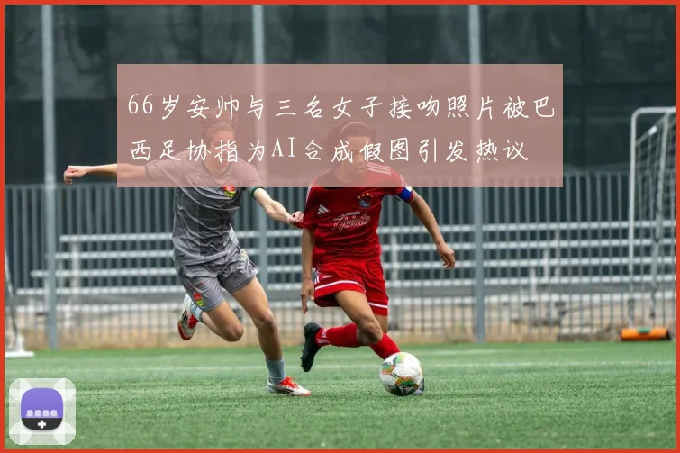 66岁安帅与三名女子接吻照片被巴西足协指为AI合成假图引发热议