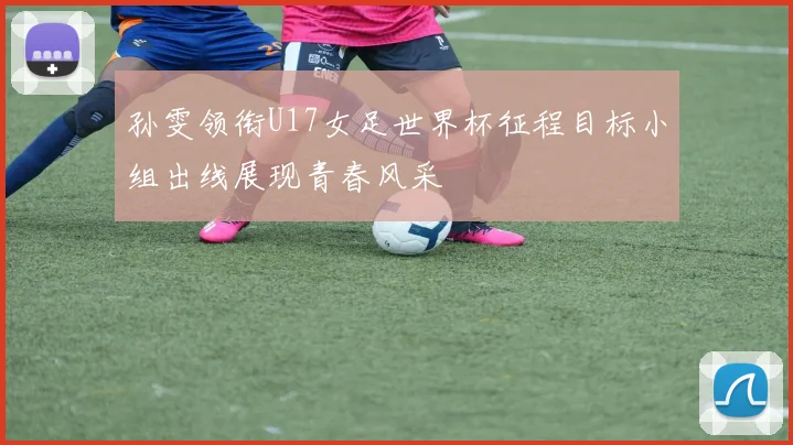孙雯领衔U17女足世界杯征程目标小组出线展现青春风采