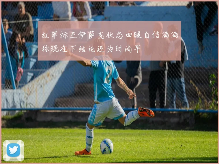 红军标王伊萨克状态回暖自信满满称现在下结论还为时尚早