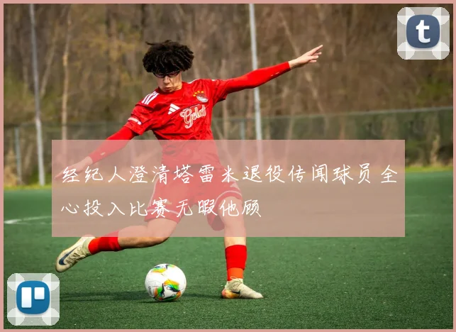 经纪人澄清塔雷米退役传闻球员全心投入比赛无暇他顾