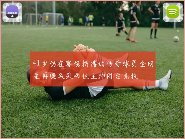 41岁仍在赛场拼搏的传奇球员全明星再现风采两位主帅同台竞技