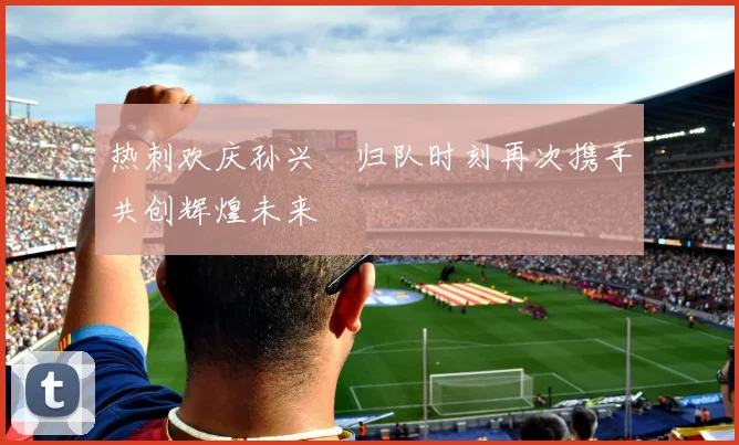热刺欢庆孙兴慜归队时刻再次携手共创辉煌未来