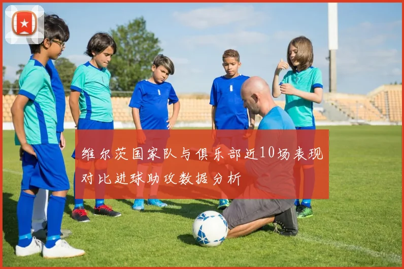 维尔茨国家队与俱乐部近10场表现对比进球助攻数据分析