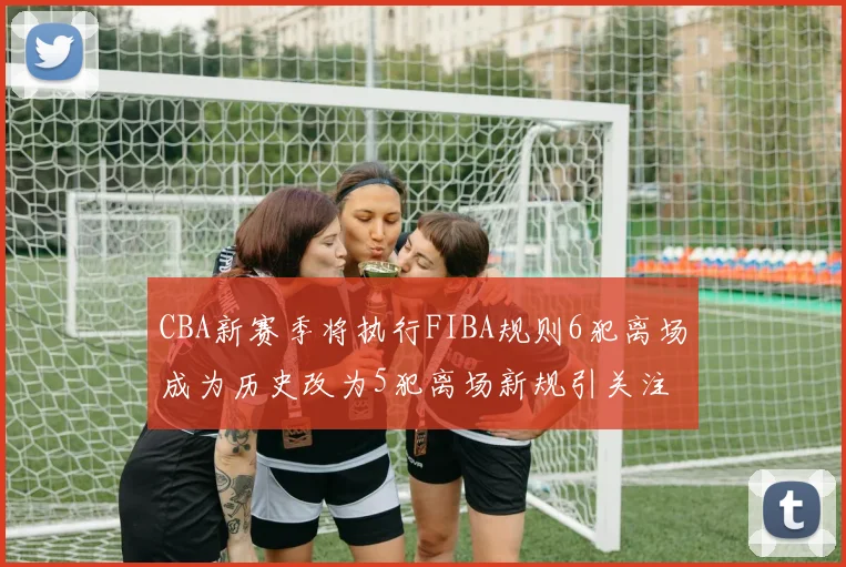 CBA新赛季将执行FIBA规则6犯离场成为历史改为5犯离场新规引关注