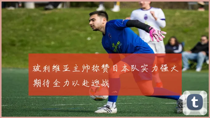 玻利维亚主帅称赞日本队实力强大期待全力以赴迎战