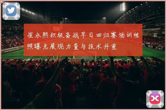 崔永熙积极备战早日回归赛场训练照曝光展现力量与技术并重