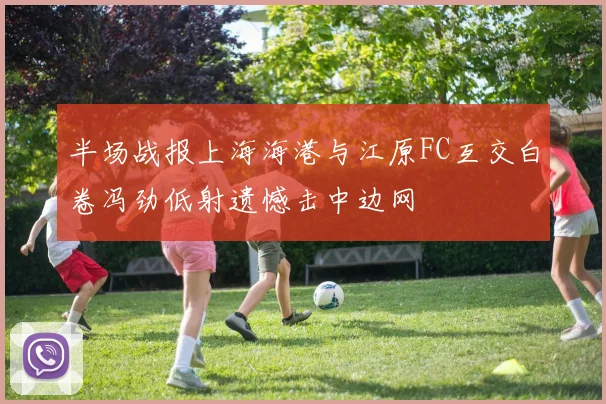 半场战报上海海港与江原FC互交白卷冯劲低射遗憾击中边网