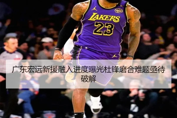 广东宏远新援融入进度曝光杜锋磨合难题亟待破解